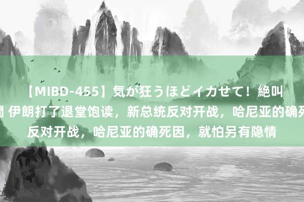 【MIBD-455】気が狂うほどイカせて！絶叫アクメ50連発4時間 伊朗打了退堂饱读，新总统反对开战，哈尼亚的确死因，就怕另有隐情