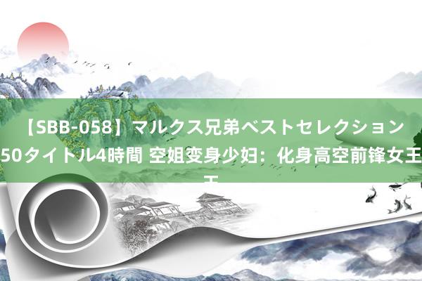 【SBB-058】マルクス兄弟ベストセレクション50タイトル4時間 空姐变身少妇：化身高空前锋女王