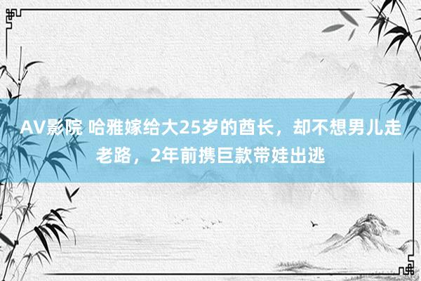 AV影院 哈雅嫁给大25岁的酋长，却不想男儿走老路，2年前携巨款带娃出逃