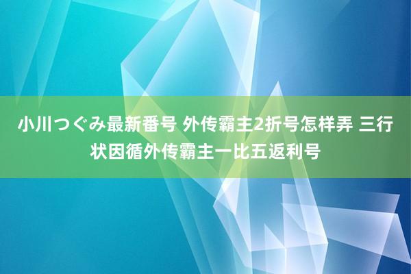 小川つぐみ最新番号 外传霸主2折号怎样弄 三行状因循外传霸主一比五返利号