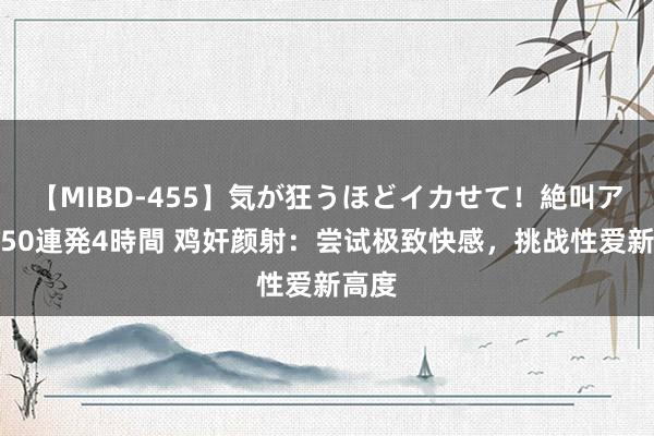 【MIBD-455】気が狂うほどイカせて！絶叫アクメ50連発4時間 鸡奸颜射：尝试极致快感，挑战性爱新高度