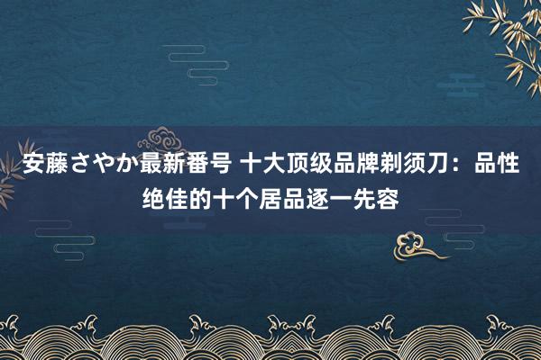 安藤さやか最新番号 十大顶级品牌剃须刀：品性绝佳的十个居品逐一先容