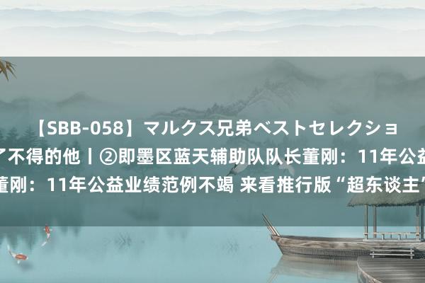 【SBB-058】マルクス兄弟ベストセレクション50タイトル4時間 了不得的他丨②即墨区蓝天辅助队队长董刚：11年公益业绩范例不竭 来看推行版“超东谈主”的进阶之路