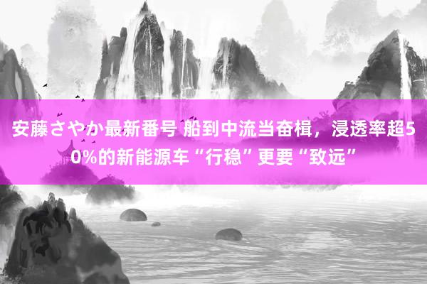 安藤さやか最新番号 船到中流当奋楫，浸透率超50%的新能源车“行稳”更要“致远”