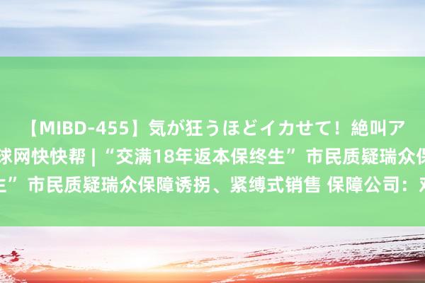 【MIBD-455】気が狂うほどイカせて！絶叫アクメ50連発4時間 环球网快快帮 | “交满18年返本保终生” 市民质疑瑞众保障诱拐、紧缚式销售 保障公司：对方凭据不及