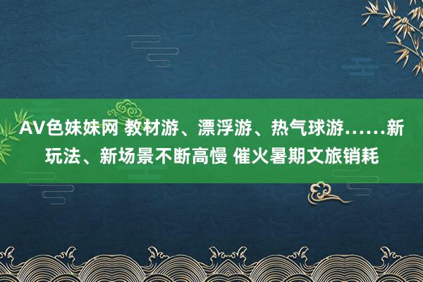 AV色妹妹网 教材游、漂浮游、热气球游……新玩法、新场景不断高慢 催火暑期文旅销耗