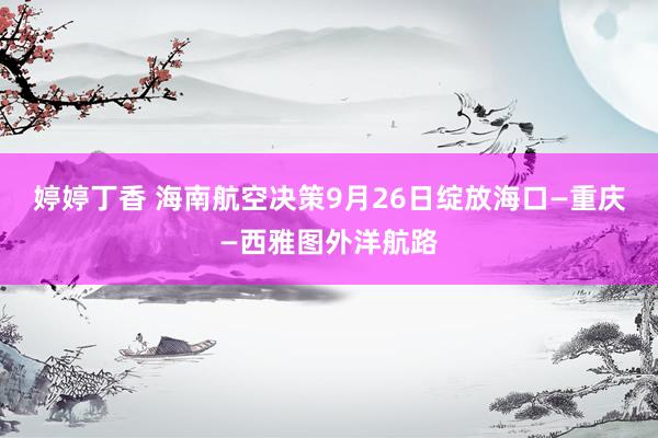 婷婷丁香 海南航空决策9月26日绽放海口—重庆—西雅图外洋航路