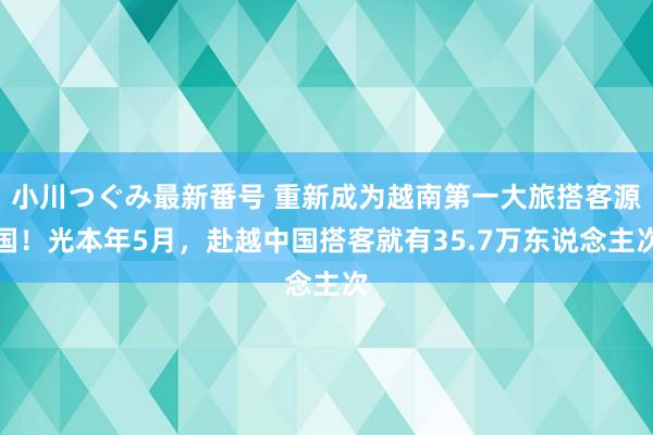 小川つぐみ最新番号 重新成为越南第一大旅搭客源国！光本年5月，赴越中国搭客就有35.7万东说念主次