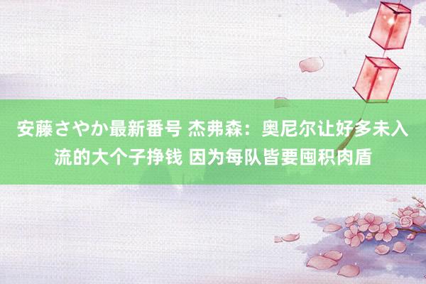 安藤さやか最新番号 杰弗森：奥尼尔让好多未入流的大个子挣钱 因为每队皆要囤积肉盾