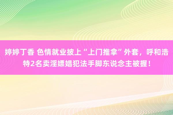 婷婷丁香 色情就业披上“上门推拿”外套，呼和浩特2名卖淫嫖娼犯法手脚东说念主被握！