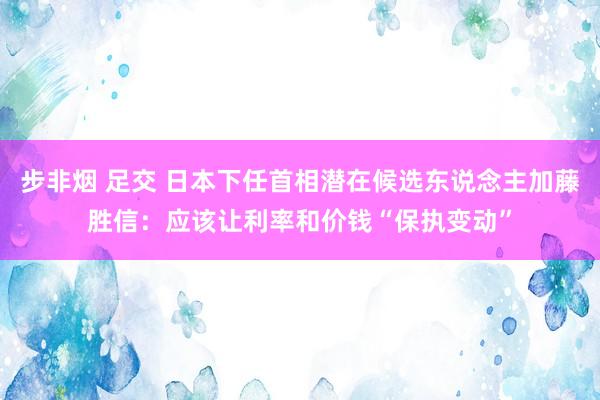 步非烟 足交 日本下任首相潜在候选东说念主加藤胜信：应该让利率和价钱“保执变动”