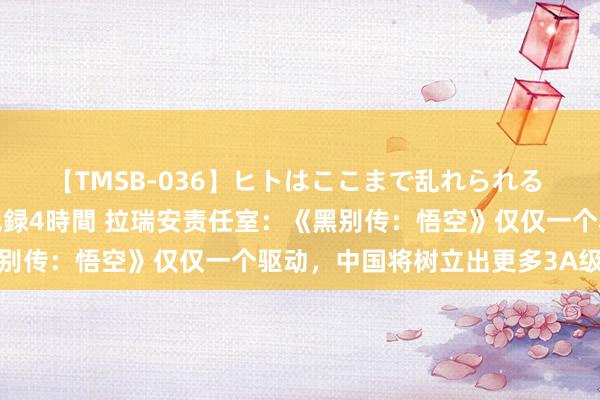 【TMSB-036】ヒトはここまで乱れられる 理性崩壊と豪快絶頂の記録4時間 拉瑞安责任室：《黑别传：悟空》仅仅一个驱动，中国将树立出更多3A级游戏