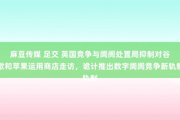 麻豆传媒 足交 英国竞争与阛阓处置局抑制对谷歌和苹果运用商店走访，诡计推出数字阛阓竞争新轨制