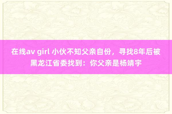 在线av girl 小伙不知父亲自份，寻找8年后被黑龙江省委找到：你父亲是杨靖宇