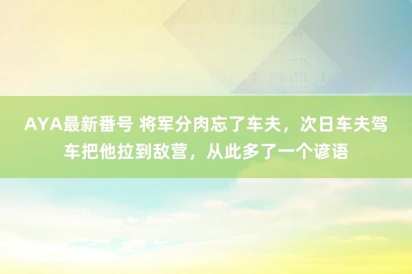 AYA最新番号 将军分肉忘了车夫，次日车夫驾车把他拉到敌营，从此多了一个谚语