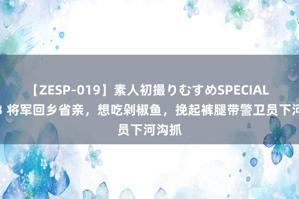 【ZESP-019】素人初撮りむすめSPECIAL Vol.3 将军回乡省亲，想吃剁椒鱼，挽起裤腿带警卫员下河沟抓