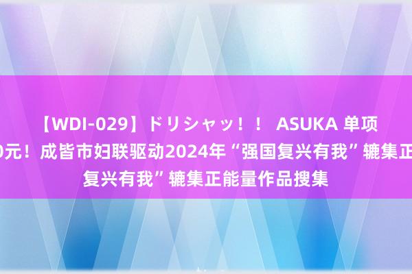 【WDI-029】ドリシャッ！！ ASUKA 单项奖金最高3000元！成皆市妇联驱动2024年“强国复兴有我”辘集正能量作品搜集