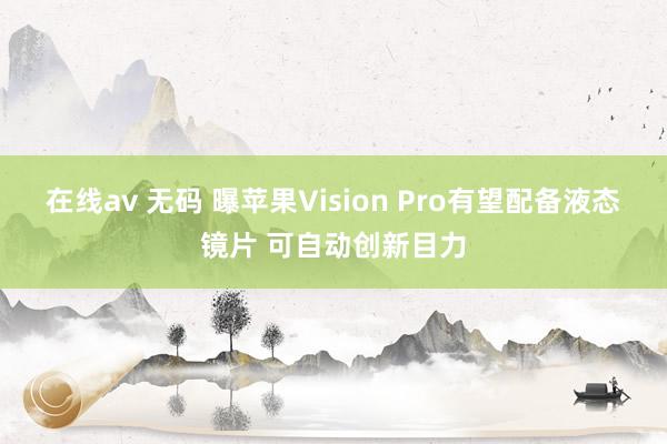 在线av 无码 曝苹果Vision Pro有望配备液态镜片 可自动创新目力