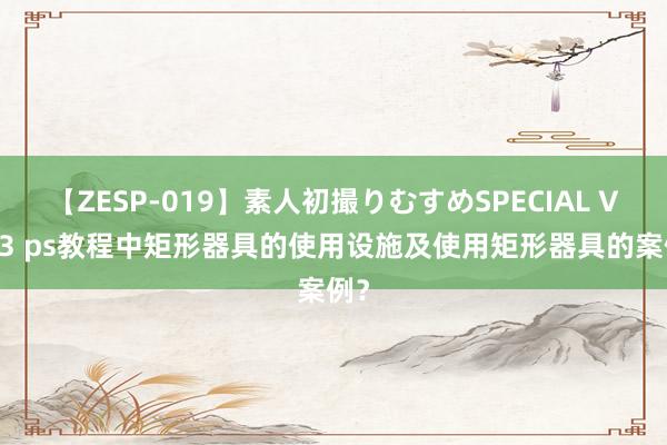 【ZESP-019】素人初撮りむすめSPECIAL Vol.3 ps教程中矩形器具的使用设施及使用矩形器具的案例？