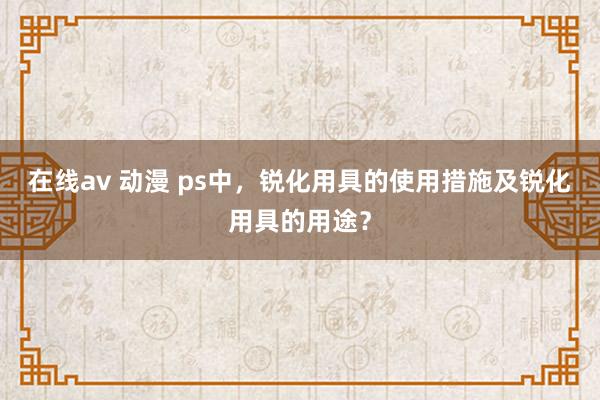 在线av 动漫 ps中，锐化用具的使用措施及锐化用具的用途？