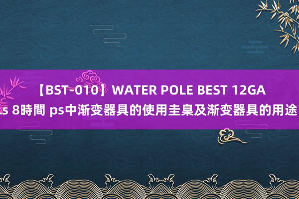 【BST-010】WATER POLE BEST 12GALs 8時間 ps中渐变器具的使用圭臬及渐变器具的用途？