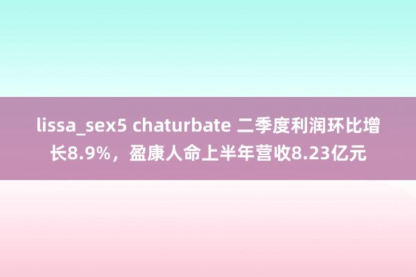 lissa_sex5 chaturbate 二季度利润环比增长8.9%，盈康人命上半年营收8.23亿元