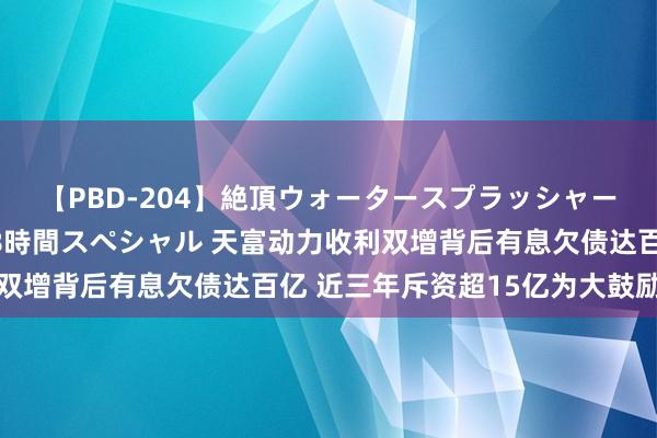 【PBD-204】絶頂ウォータースプラッシャー 放尿＆潮吹き大噴射8時間スペシャル 天富动力收利双增背后有息欠债达百亿 近三年斥资超15亿为大鼓励接盘