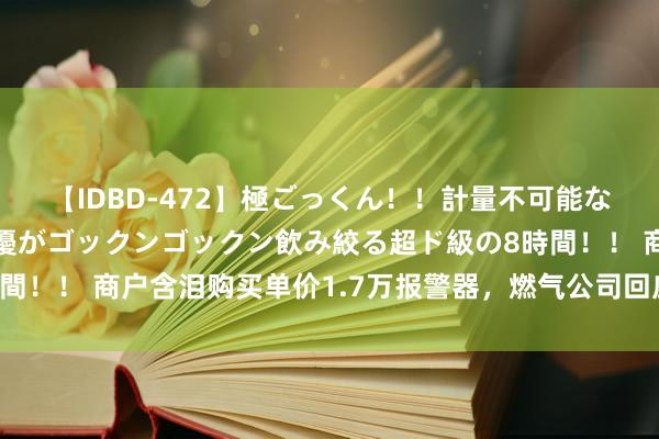 【IDBD-472】極ごっくん！！計量不可能な爆量ザーメンをS級女優がゴックンゴックン飲み絞る超ド級の8時間！！ 商户含泪购买单价1.7万报警器，燃气公司回应被骂吃相丢丑