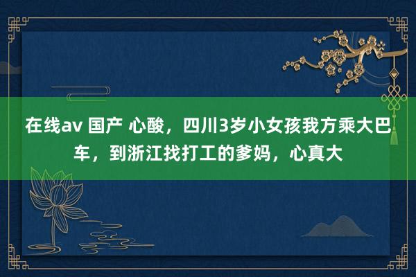 在线av 国产 心酸，四川3岁小女孩我方乘大巴车，到浙江找打工的爹妈，心真大