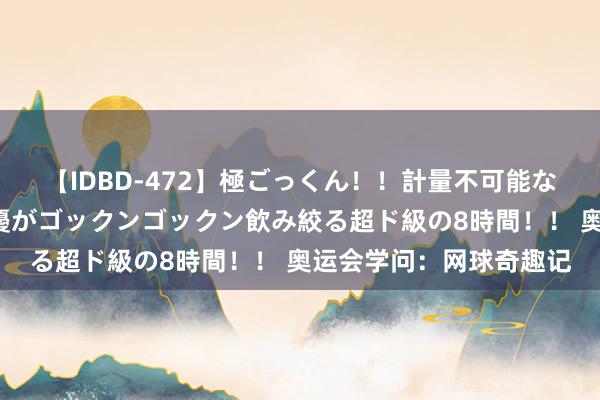 【IDBD-472】極ごっくん！！計量不可能な爆量ザーメンをS級女優がゴックンゴックン飲み絞る超ド級の8時間！！ 奥运会学问：网球奇趣记