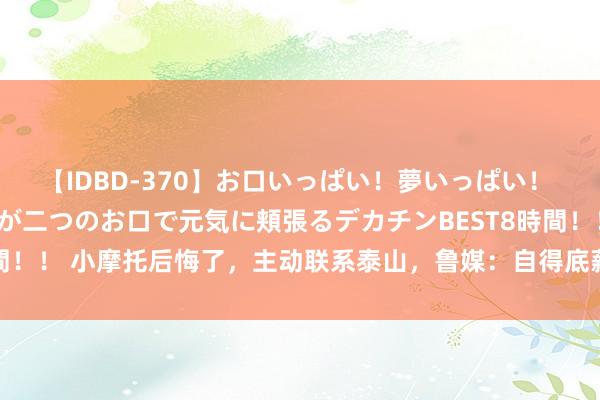 【IDBD-370】お口いっぱい！夢いっぱい！ MEGAマラ S級美女達が二つのお口で元気に頬張るデカチンBEST8時間！！ 小摩托后悔了，主动联系泰山，鲁媒：自得底薪续约，只思有球可踢