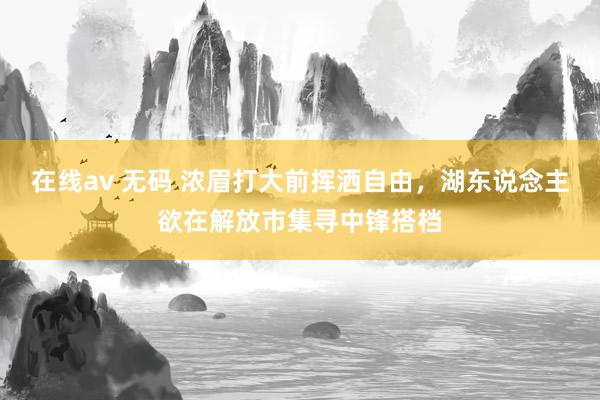 在线av 无码 浓眉打大前挥洒自由，湖东说念主欲在解放市集寻中锋搭档