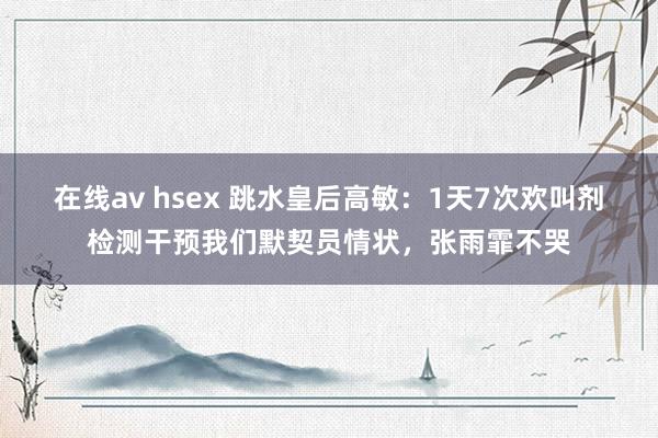 在线av hsex 跳水皇后高敏：1天7次欢叫剂检测干预我们默契员情状，张雨霏不哭