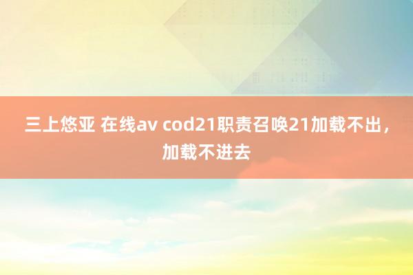 三上悠亚 在线av cod21职责召唤21加载不出，加载不进去