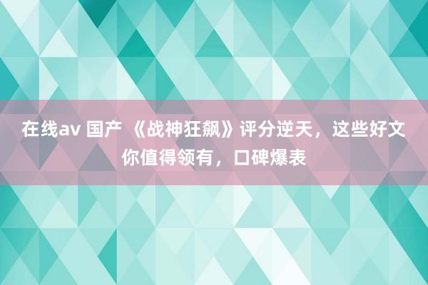 在线av 国产 《战神狂飙》评分逆天，这些好文你值得领有，口碑爆表