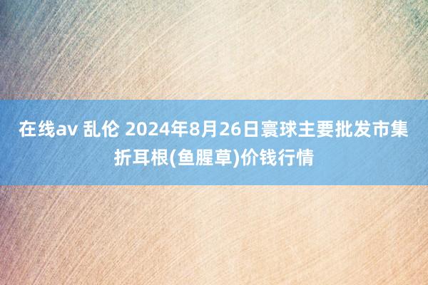 在线av 乱伦 2024年8月26日寰球主要批发市集折耳根(鱼腥草)价钱行情