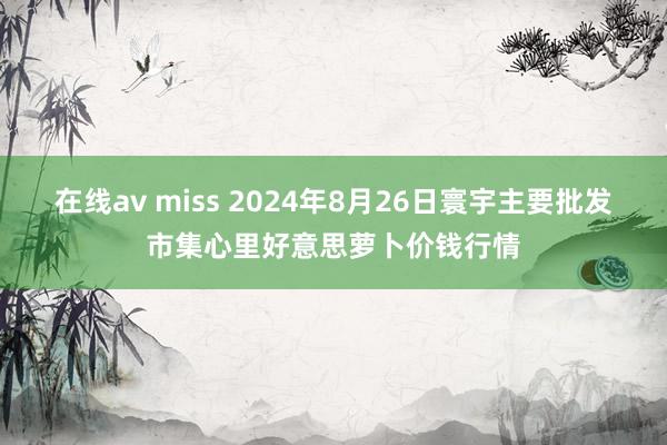 在线av miss 2024年8月26日寰宇主要批发市集心里好意思萝卜价钱行情