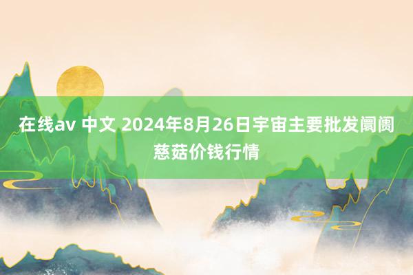 在线av 中文 2024年8月26日宇宙主要批发阛阓慈菇价钱行情