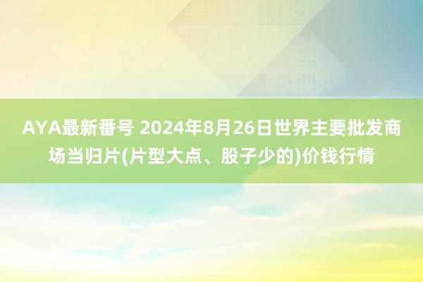 AYA最新番号 2024年8月26日世界主要批发商场当归片(片型大点、股子少的)价钱行情