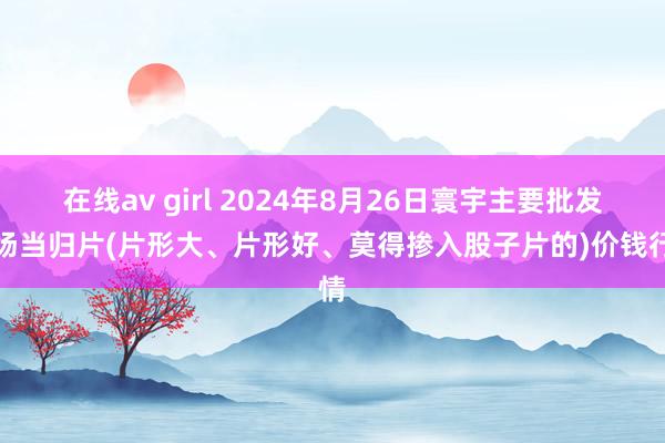 在线av girl 2024年8月26日寰宇主要批发商场当归片(片形大、片形好、莫得掺入股子片的)价钱行情