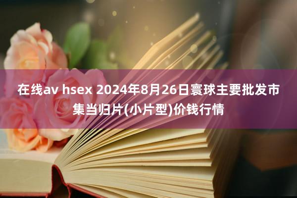 在线av hsex 2024年8月26日寰球主要批发市集当归片(小片型)价钱行情