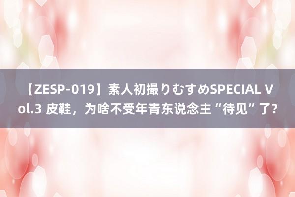 【ZESP-019】素人初撮りむすめSPECIAL Vol.3 皮鞋，为啥不受年青东说念主“待见”了？