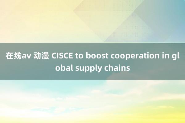 在线av 动漫 CISCE to boost cooperation in global supply chains