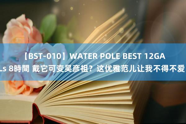 【BST-010】WATER POLE BEST 12GALs 8時間 戴它可变吴彦祖？这优雅范儿让我不得不爱！