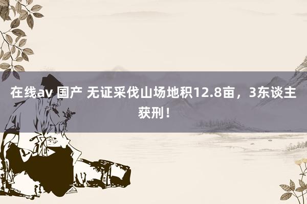 在线av 国产 无证采伐山场地积12.8亩，3东谈主获刑！