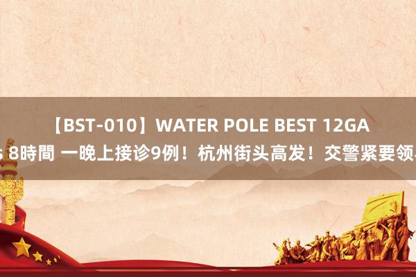 【BST-010】WATER POLE BEST 12GALs 8時間 一晚上接诊9例！杭州街头高发！交警紧要领导