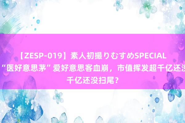 【ZESP-019】素人初撮りむすめSPECIAL Vol.3 “医好意思茅”爱好意思客血崩，市值挥发超千亿还没扫尾？