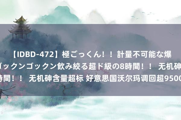 【IDBD-472】極ごっくん！！計量不可能な爆量ザーメンをS級女優がゴックンゴックン飲み絞る超ド級の8時間！！ 无机砷含量超标 好意思国沃尔玛调回超9500箱苹果汁