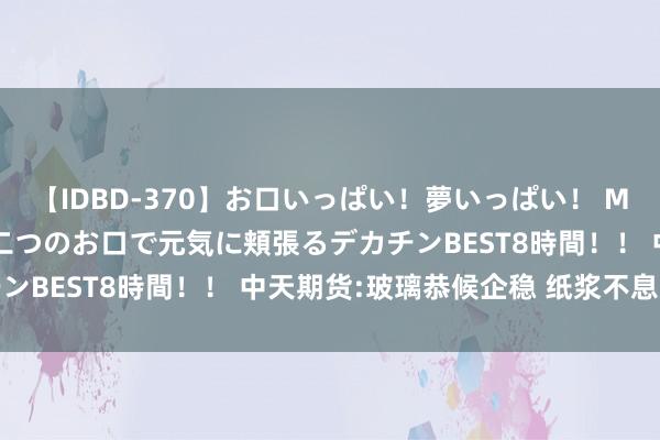 【IDBD-370】お口いっぱい！夢いっぱい！ MEGAマラ S級美女達が二つのお口で元気に頬張るデカチンBEST8時間！！ 中天期货:玻璃恭候企稳 纸浆不息走高