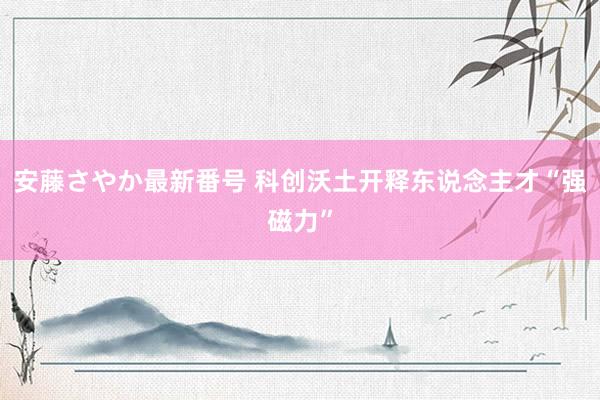 安藤さやか最新番号 科创沃土开释东说念主才“强磁力”